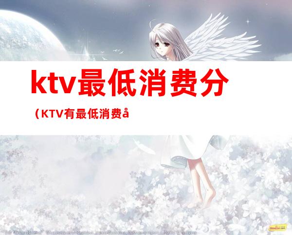 ktv最低消费分(KTV有最低消费吗)