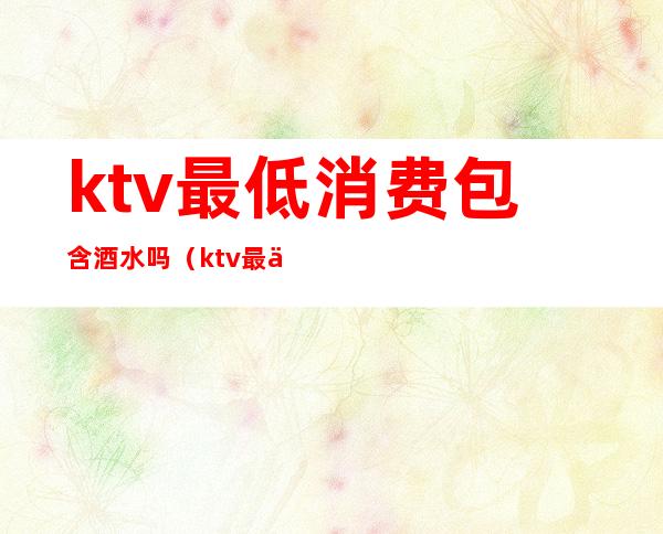 ktv最低消费包含酒水吗（ktv最低消费包含什么）