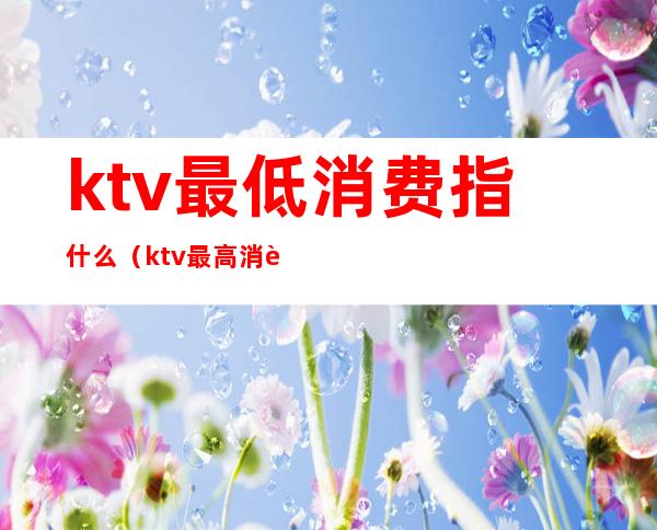 ktv最低消费指什么（ktv最高消费是多少）
