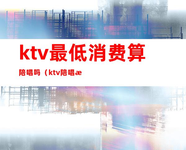 ktv最低消费算陪唱吗(ktv陪唱收费标准)
