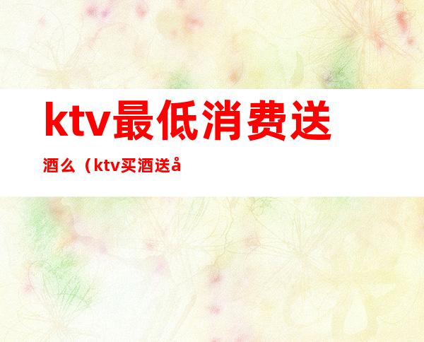 ktv最低消费送酒么(ktv买酒送包房)