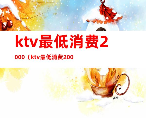 ktv最低消费2000(ktv最低消费200)