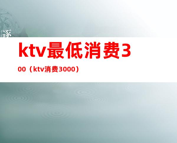 ktv最低消费300(ktv消费3000)