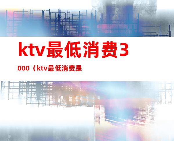 ktv最低消费3000(ktv最低消费是什么意思)