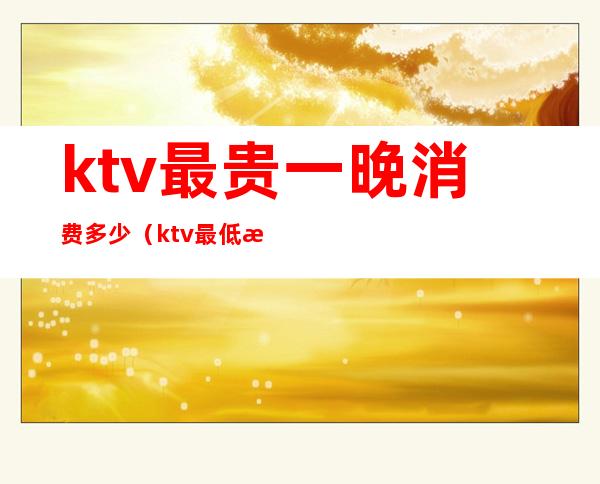 ktv最贵一晚消费多少(ktv最低消费一般多少钱)