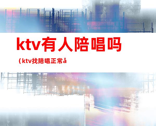ktv有人陪唱吗(ktv找陪唱正常吗)