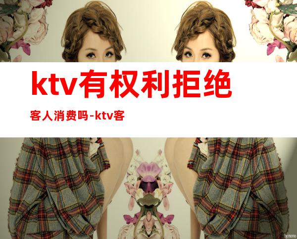 ktv有权利拒绝客人消费吗-ktv客人不买单犯法吗