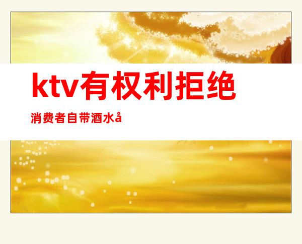 ktv有权利拒绝消费者自带酒水吗(ktv自带酒水)