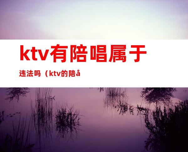 ktv有陪唱属于违法吗(ktv的陪唱犯法吗)