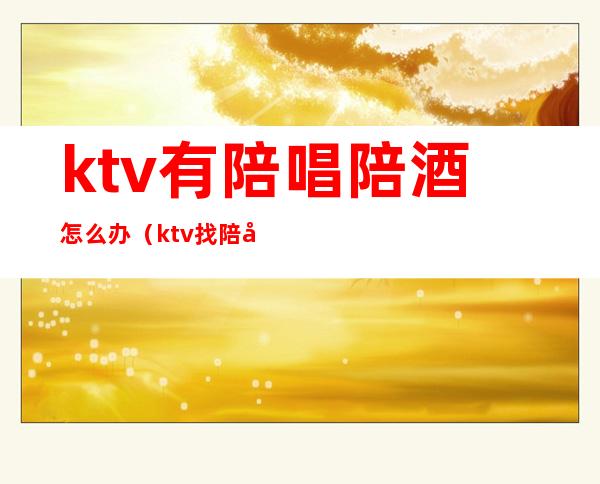 ktv有陪唱陪酒怎么办(ktv找陪唱正常吗)
