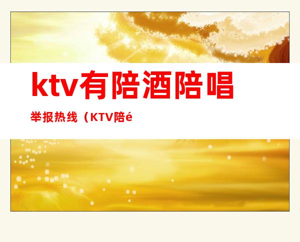 ktv有陪酒陪唱举报热线(KTV陪酒举报电话)