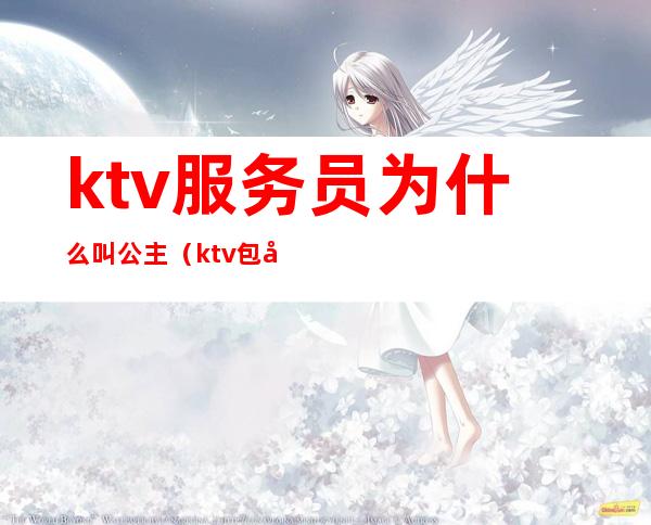 ktv服务员为什么叫公主(ktv包厢服务员是公主吗)