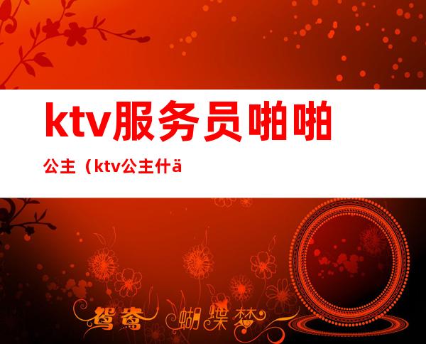 ktv服务员啪啪公主(ktv公主什么服务)