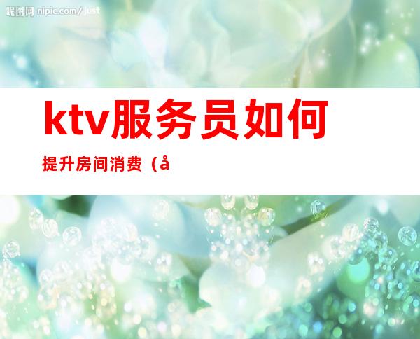 ktv服务员如何提升房间消费(做ktv的如何提高服务)