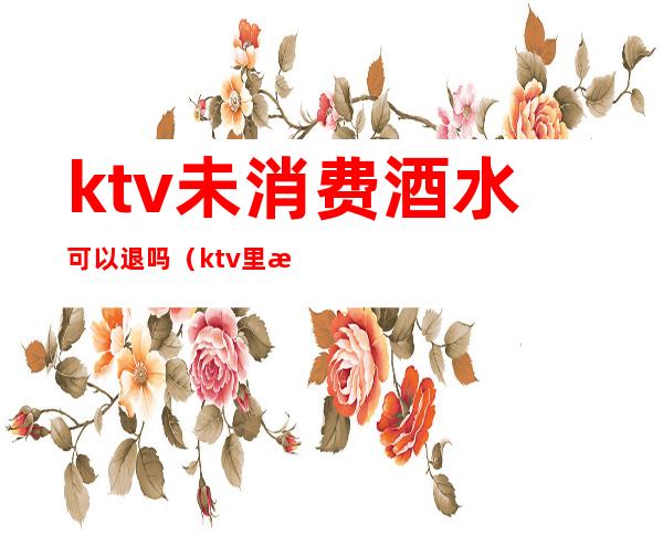 ktv未消费酒水可以退吗（ktv里没喝完的酒可以退吗）
