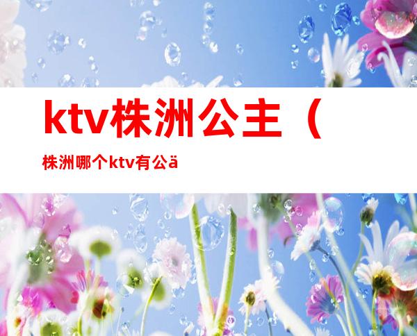ktv株洲公主(株洲哪个ktv有公主)