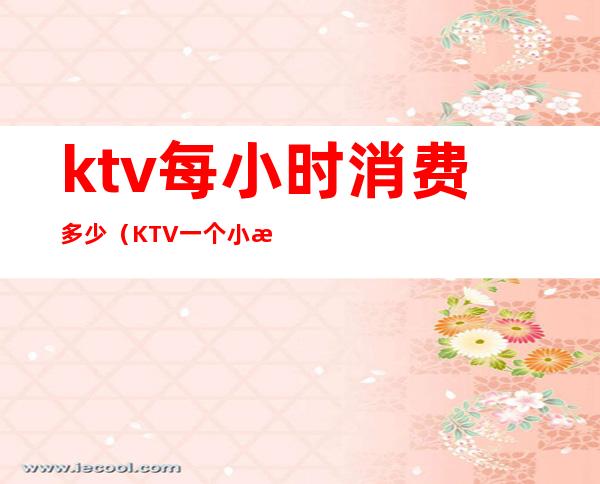 ktv每小时消费多少(KTV一个小时多少钱?)