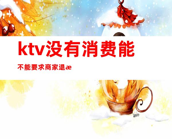 ktv没有消费能不能要求商家退款(ktv可以退吗)