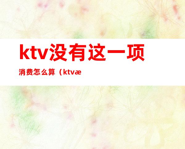 ktv没有这一项消费怎么算（ktv消费怎么算的）