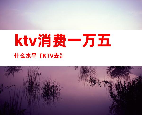 ktv消费一万五什么水平(KTV去一次5000多)