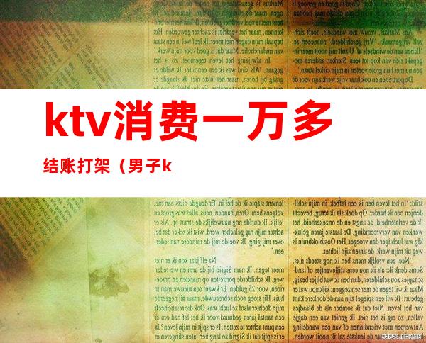 ktv消费一万多结账打架(男子ktv消费没钱结账)