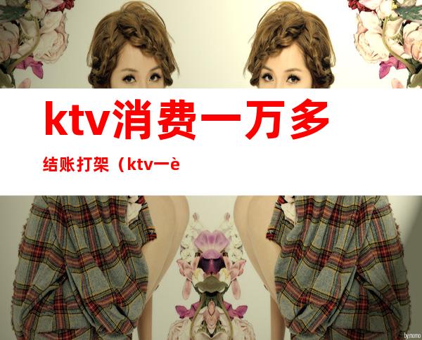 ktv消费一万多结账打架(ktv一般一打酒多少钱)