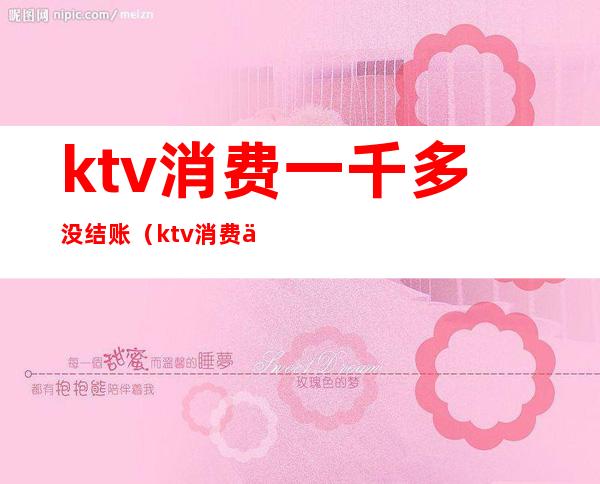 ktv消费一千多没结账(ktv消费一千多是什么情况)