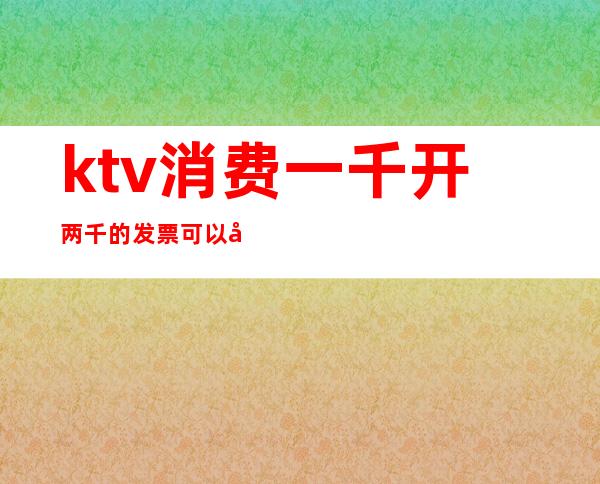 ktv消费一千开两千的发票可以吗()