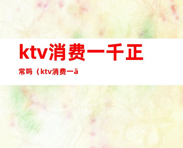 ktv消费一千正常吗(ktv消费一万多正常吗)