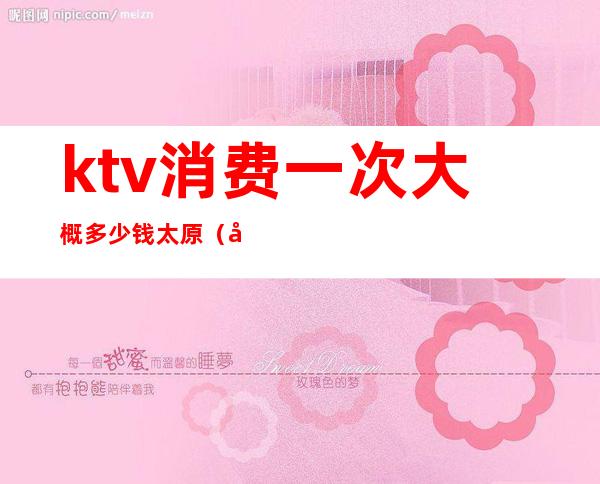 ktv消费一次大概多少钱太原(太原ktv消费水平)