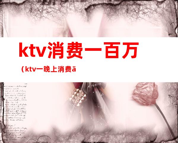ktv消费一百万(ktv一晚上消费一万多有啥)