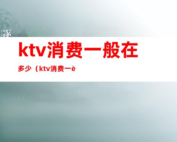 ktv消费一般在多少(ktv消费一般在多少钱)