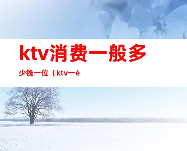 ktv消费一般多少钱一位(ktv一般消费多少钱)