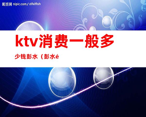ktv消费一般多少钱彭水(彭水钱柜ktv)