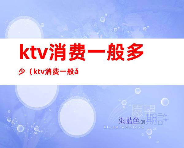 ktv消费一般多少(ktv消费一般多少钱一位)