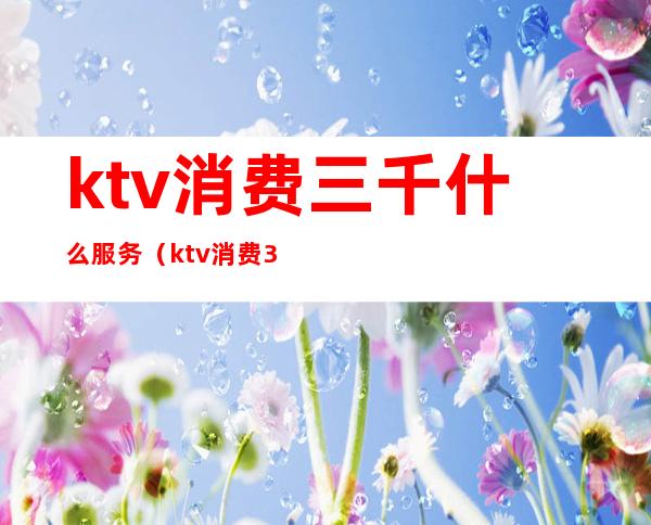 ktv消费三千什么服务(ktv消费3000)