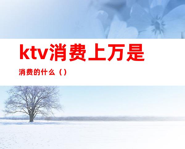 ktv消费上万是消费的什么()