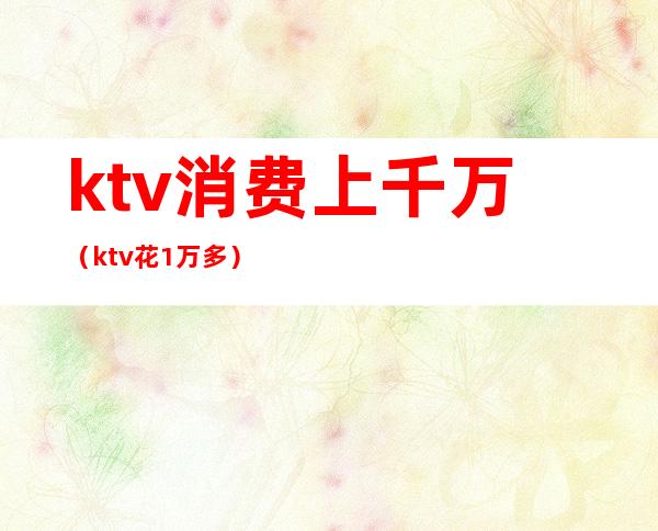 ktv消费上千万(ktv花1万多)