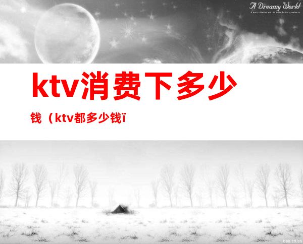 ktv消费下多少钱(ktv都多少钱)