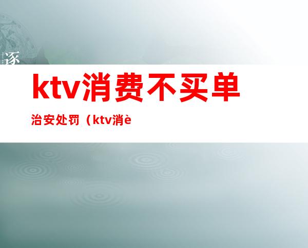 ktv消费不买单治安处罚(ktv消费后没钱买单会被拘留吗)