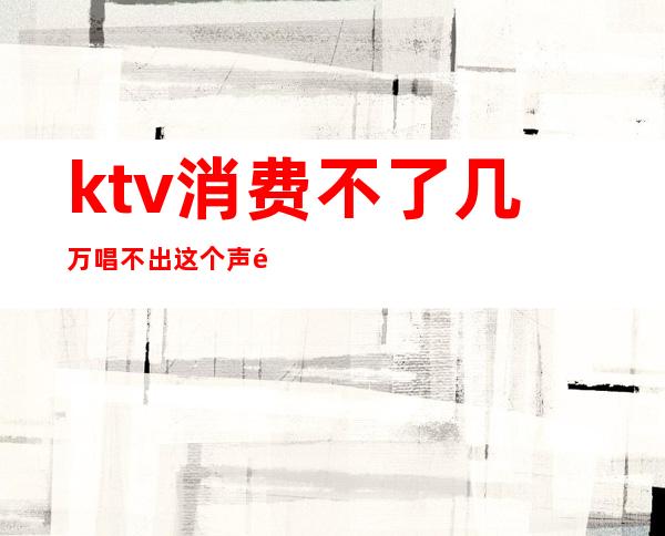 ktv消费不了几万唱不出这个声音(ktv只唱歌不消费)