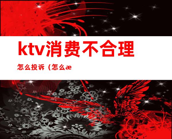 ktv消费不合理怎么投诉(怎么投诉ktv乱收费)