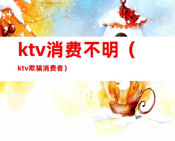 ktv消费不明(ktv欺骗消费者)