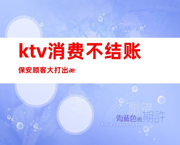 ktv消费不结账保安顾客大打出手（ktv消费结账人跑了）