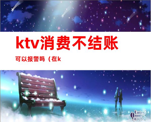 ktv消费不结账可以报警吗(在ktv消费不给钱怎么处理)