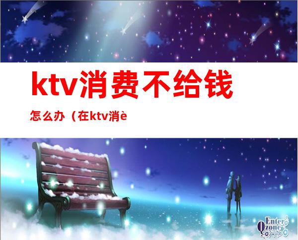 ktv消费不给钱怎么办(在ktv消费不给钱怎么处理)