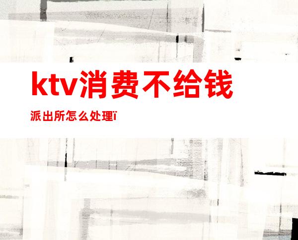 ktv消费不给钱派出所怎么处理(KTV消费不给钱警察怎么处理)