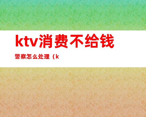 ktv消费不给钱警察怎么处理(ktv消费没钱付怎么处理)