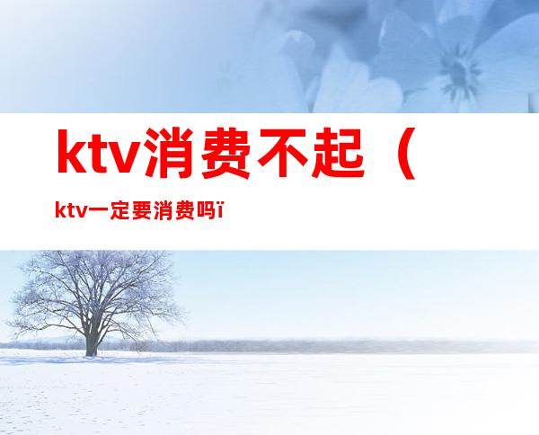 ktv消费不起(ktv一定要消费吗)