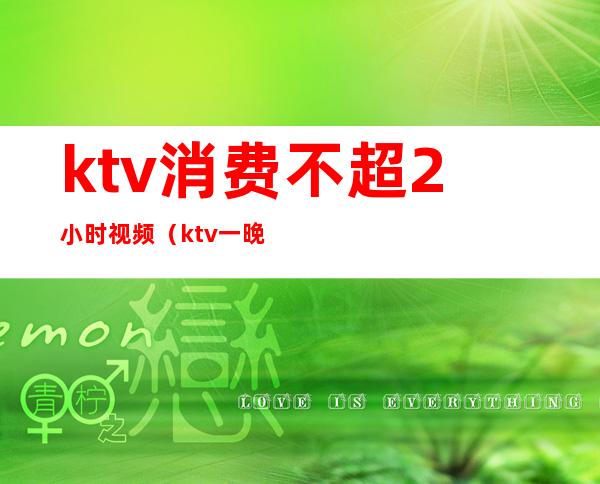 ktv消费不超2小时视频(ktv一晚消费)